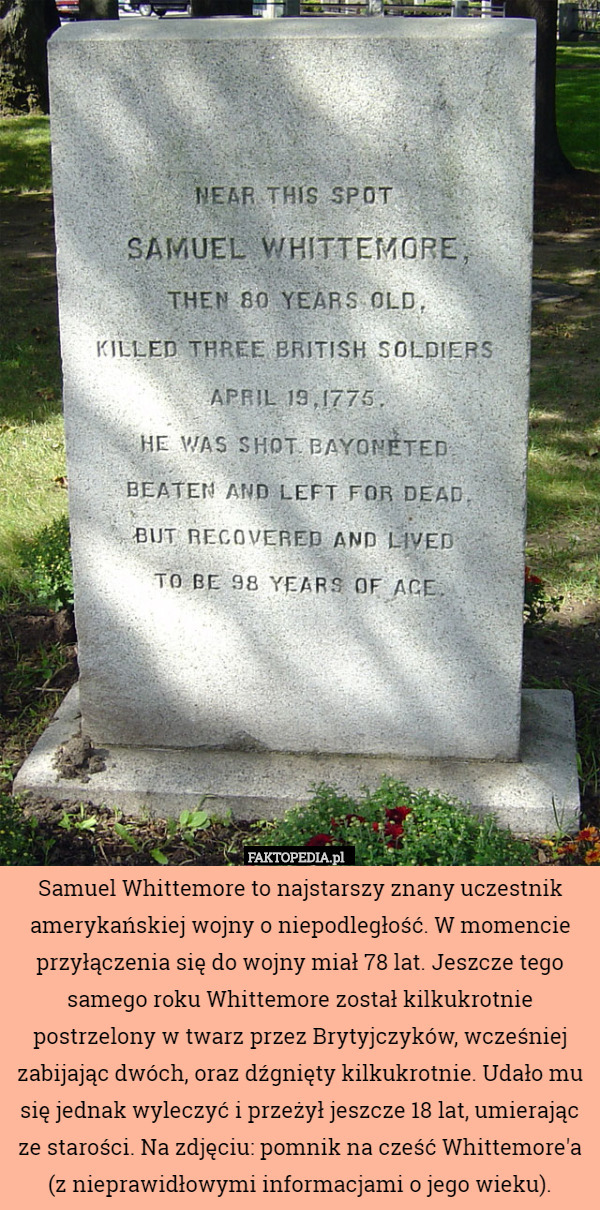Samuel Whittemore to najstarszy znany uczestnik amerykańskiej wojny o niepodległość. W momencie przyłączenia się do wojny miał 78 lat. Jeszcze tego samego roku Whittemore został kilkukrotnie postrzelony w twarz przez Brytyjczyków, wcześniej zabijając dwóch, oraz dźgnięty kilkukrotnie. Udało mu się jednak wyleczyć i przeżył jeszcze 18 lat, umierając ze starości. Na zdjęciu: pomnik na cześć Whittemore'a (z nieprawidłowymi informacjami o jego wieku). 