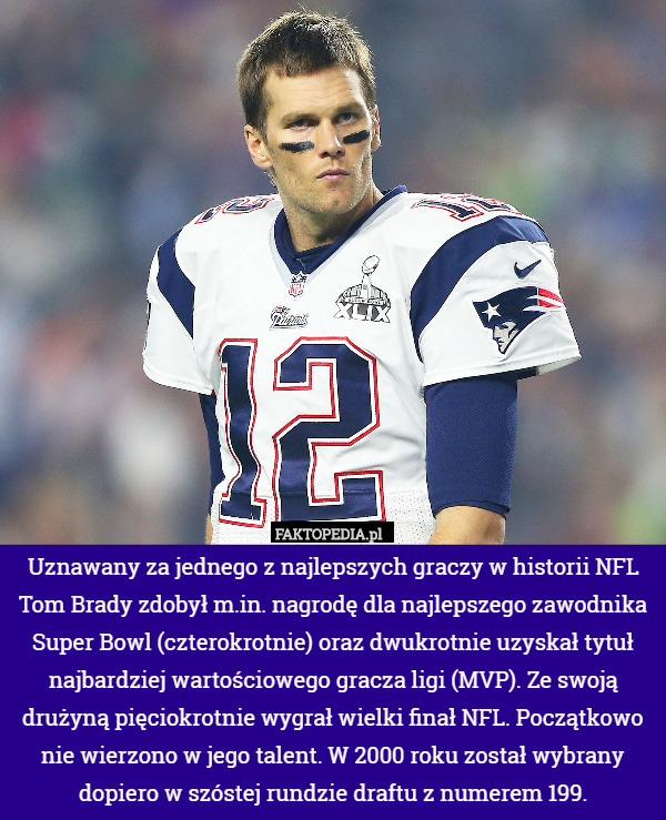 Uznawany za jednego z najlepszych graczy w historii NFL Tom Brady zdobył m.in. nagrodę dla najlepszego zawodnika Super Bowl (czterokrotnie) oraz dwukrotnie uzyskał tytuł najbardziej wartościowego gracza ligi (MVP). Ze swoją drużyną pięciokrotnie wygrał wielki finał NFL. Początkowo nie wierzono w jego talent. W 2000 roku został wybrany dopiero w szóstej rundzie draftu z numerem 199. 