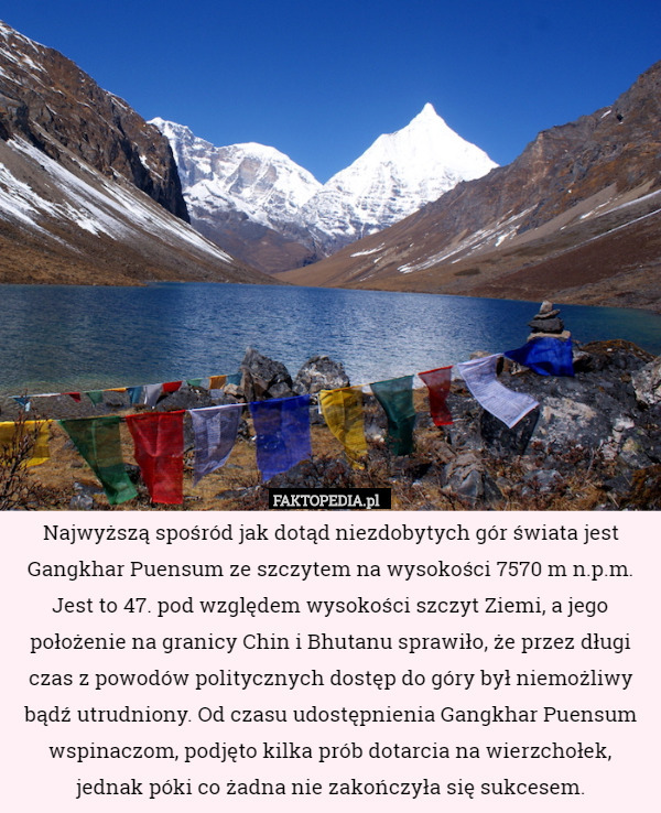 Najwyższą spośród jak dotąd niezdobytych gór świata jest Gangkhar Puensum ze szczytem na wysokości 7570 m n.p.m. Jest to 47. pod względem wysokości szczyt Ziemi, a jego położenie na granicy Chin i Bhutanu sprawiło, że przez długi czas z powodów politycznych dostęp do góry był niemożliwy bądź utrudniony. Od czasu udostępnienia Gangkhar Puensum wspinaczom, podjęto kilka prób dotarcia na wierzchołek, jednak póki co żadna nie zakończyła się sukcesem. 