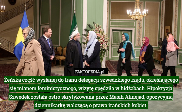 Żeńska część wysłanej do Iranu delegacji szwedzkiego rządu, określającego się mianem feministycznego, wizytę spędziła w hidżabach. Hipokryzja Szwedek została ostro skrytykowana przez Masih Alinejad, opozycyjną dziennikarkę walczącą o prawa irańskich kobiet. 