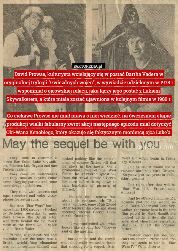 David Prowse, kulturysta wcielający się w postać Dartha Vadera w oryginalnej trylogii "Gwiezdnych wojen", w wywiadzie udzielonym w 1978 r. wspomniał o ojcowskiej relacji, jaka łączy jego postać z Lukiem Skywalkerem, a która miała zostać ujawniona w kolejnym filmie w 1980 r.

Co ciekawe Prowse nie miał prawa o niej wiedzieć: na ówczesnym etapie produkcji wielki fabularny zwrot akcji następnego epizodu miał dotyczyć Obi-Wana Kenobiego, który okazuje się faktycznym mordercą ojca Luke'a. 