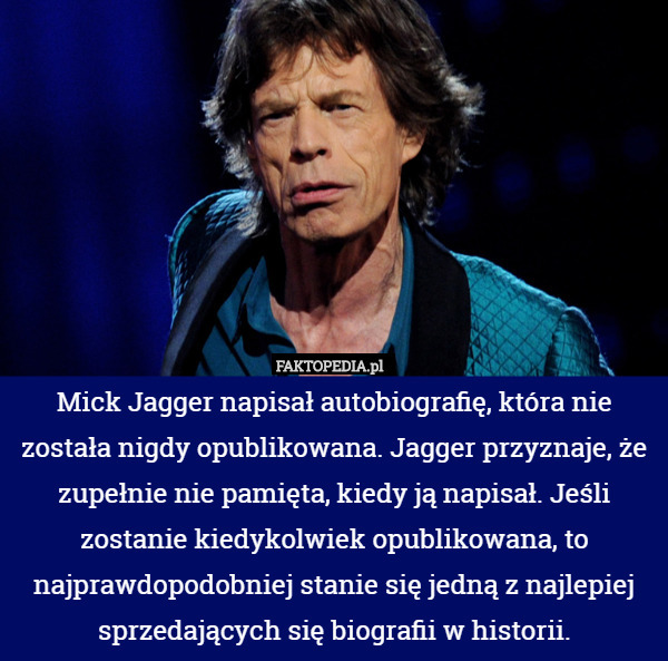 Mick Jagger napisał autobiografię, która nie została nigdy opublikowana. Jagger przyznaje, że zupełnie nie pamięta, kiedy ją napisał. Jeśli zostanie kiedykolwiek opublikowana, to najprawdopodobniej stanie się jedną z najlepiej sprzedających się biografii w historii. 