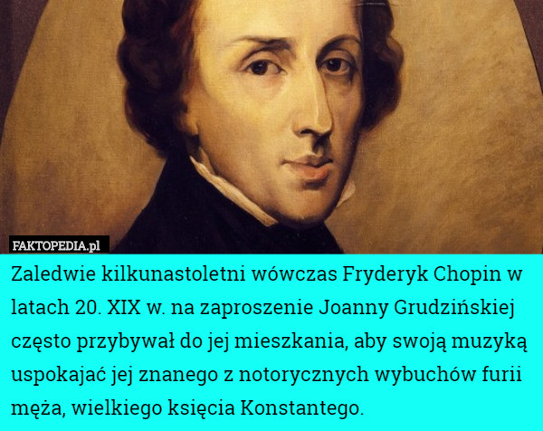 Zaledwie kilkunastoletni wówczas Fryderyk Chopin w latach 20. XIX w. na zaproszenie Joanny Grudzińskiej często przybywał do jej mieszkania, aby swoją muzyką uspokajać jej znanego z notorycznych wybuchów furii męża, wielkiego księcia Konstantego. 