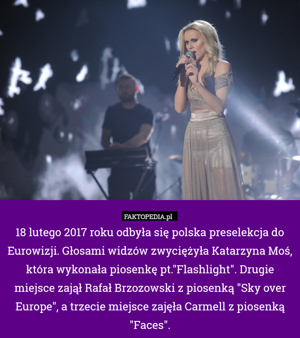 18 lutego 2017 roku odbyła się polska preselekcja do Eurowizji. Głosami widzów zwyciężyła Katarzyna Moś, która wykonała piosenkę pt."Flashlight". Drugie miejsce zajął Rafał Brzozowski z piosenką "Sky over Europe", a trzecie miejsce zajęła Carmell z piosenką "Faces". 