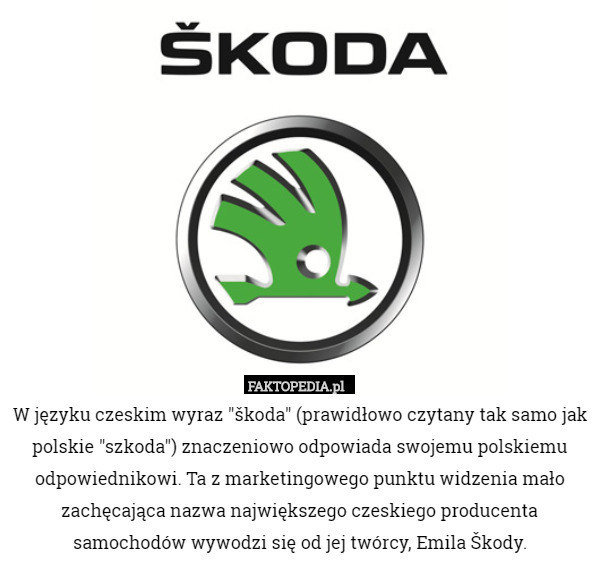 W języku czeskim wyraz "škoda" (prawidłowo czytany tak samo jak polskie "szkoda") znaczeniowo odpowiada swojemu polskiemu odpowiednikowi. Ta z marketingowego punktu widzenia mało zachęcająca nazwa największego czeskiego producenta samochodów wywodzi się od jej twórcy, Emila Škody. 