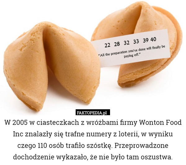 W 2005 w ciasteczkach z wróżbami firmy Wonton Food Inc znalazły się trafne numery z loterii, w wyniku czego 110 osób trafiło szóstkę. Przeprowadzone dochodzenie wykazało, że nie było tam oszustwa. 