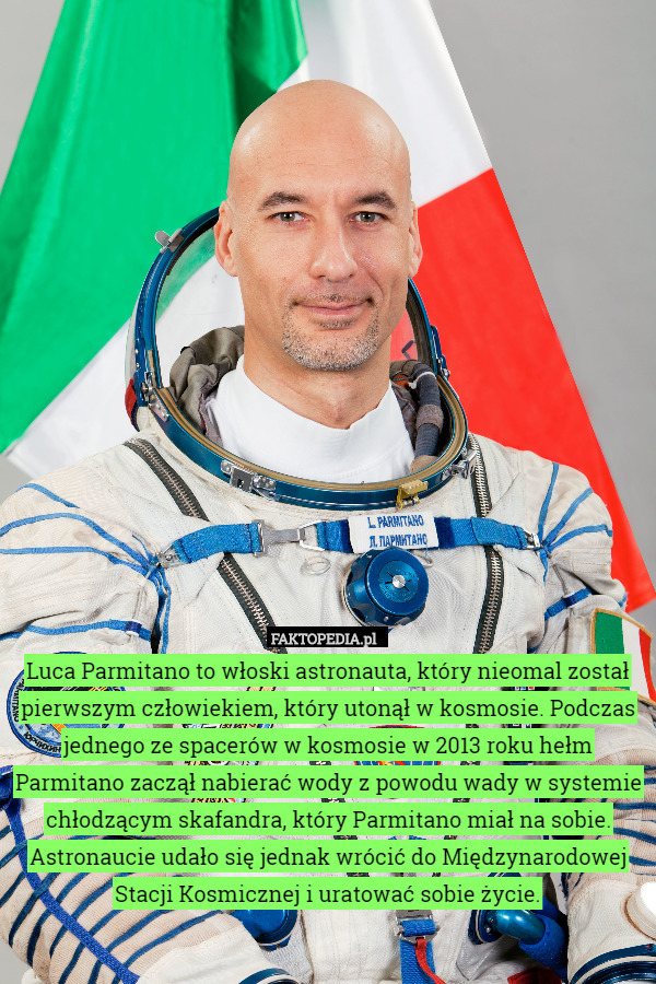 Luca Parmitano to włoski astronauta, który nieomal został pierwszym człowiekiem, który utonął w kosmosie. Podczas jednego ze spacerów w kosmosie w 2013 roku hełm Parmitano zaczął nabierać wody z powodu wady w systemie chłodzącym skafandra, który Parmitano miał na sobie. Astronaucie udało się jednak wrócić do Międzynarodowej Stacji Kosmicznej i uratować sobie życie. 