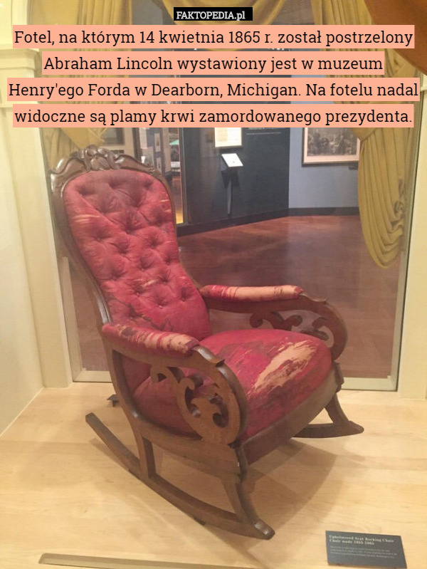 Fotel, na którym 14 kwietnia 1865 r. został postrzelony Abraham Lincoln wystawiony jest w muzeum Henry'ego Forda w Dearborn, Michigan. Na fotelu nadal widoczne są plamy krwi zamordowanego prezydenta. 