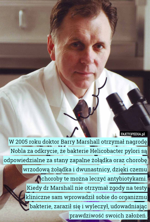 W 2005 roku doktor Barry Marshall otrzymał nagrodę Nobla za odkrycie, że bakterie Helicobacter pylori są odpowiedzialne za stany zapalne żołądka oraz chorobę wrzodową żołądka i dwunastnicy, dzięki czemu choroby te można leczyć antybiotykami.
Kiedy dr Marshall nie otrzymał zgody na testy kliniczne sam wprowadził sobie do organizmu bakterie, zaraził się i wyleczył, udowadniając prawdziwość swoich założeń. 