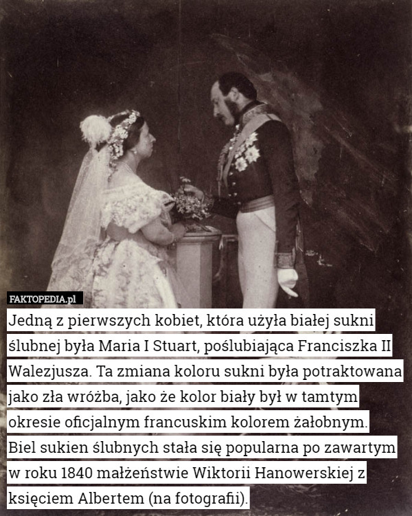 Jedną z pierwszych kobiet, która użyła białej sukni ślubnej była Maria I Stuart, poślubiająca Franciszka II Walezjusza. Ta zmiana koloru sukni była potraktowana jako zła wróżba, jako że kolor biały był w tamtym okresie oficjalnym francuskim kolorem żałobnym.
 Biel sukien ślubnych stała się popularna po zawartym w roku 1840 małżeństwie Wiktorii Hanowerskiej z księciem Albertem (na fotografii). 