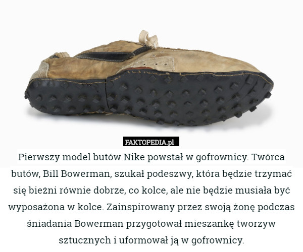 Pierwszy model butów Nike powstał w gofrownicy. Twórca butów, Bill Bowerman, szukał podeszwy, która będzie trzymać się bieżni równie dobrze, co kolce, ale nie będzie musiała być wyposażona w kolce. Zainspirowany przez swoją żonę podczas śniadania Bowerman przygotował mieszankę tworzyw sztucznych i uformował ją w gofrownicy. 