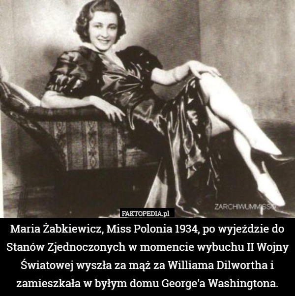 Maria Żabkiewicz, Miss Polonia 1934, po wyjeździe do Stanów Zjednoczonych w momencie wybuchu II Wojny Światowej wyszła za mąż za Williama Dilwortha i zamieszkała w byłym domu George'a Washingtona. 