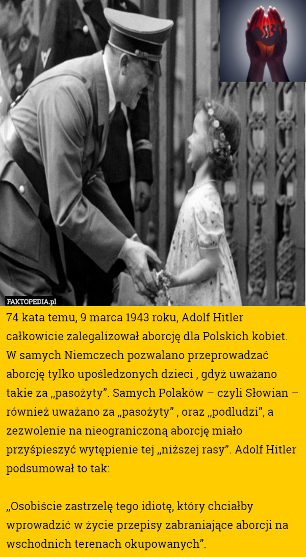 74 kata temu, 9 marca 1943 roku, Adolf Hitler całkowicie zalegalizował aborcję dla Polskich kobiet. W samych Niemczech pozwalano przeprowadzać aborcję tylko upośledzonych dzieci , gdyż uważano takie za ,,pasożyty”. Samych Polaków – czyli Słowian – również uważano za ,,pasożyty” , oraz ,,podludzi”, a zezwolenie na nieograniczoną aborcję miało przyśpieszyć wytępienie tej ,,niższej rasy”. Adolf Hitler podsumował to tak:

,,Osobiście zastrzelę tego idiotę, który chciałby wprowadzić w życie przepisy zabraniające aborcji na wschodnich terenach okupowanych”. 