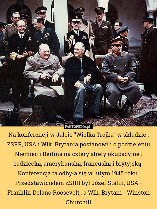 Na konferencji w Jałcie "Wielka Trójka" w składzie : ZSRR, USA i Wlk. Brytania postanowili o podzieleniu Niemiec i Berlina na cztery strefy okupacyjne : radziecką, amerykańską, francuską i brytyjską. Konferencja ta odbyła się w lutym 1945 roku. Przedstawicielem ZSRR był Józef Stalin, USA - Franklin Delano Roosevelt,. a Wlk. Brytani - Winston Churchill 