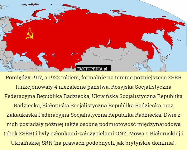 Pomiędzy 1917, a 1922 rokiem, formalnie na terenie późniejszego ZSRR funkcjonowały 4 niezależne państwa: Rosyjska Socjalistyczna Federacyjna Republika Radziecka, Ukraińska Socjalistyczna Republika Radziecka, Białoruska Socjalistyczna Republika Radziecka oraz Zakaukaska Federacyjna Socjalistyczna Republika Radziecka. Dwie z nich posiadały później także osobną podmiotowość międzynarodową (obok ZSRR) i były członkami-założycielami ONZ. Mowa o Białoruskiej i Ukraińskiej SRR (na prawach podobnych, jak brytyjskie dominia). 