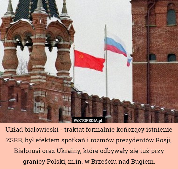 Układ białowieski - traktat formalnie kończący istnienie ZSRR, był efektem spotkań i rozmów prezydentów Rosji, Białorusi oraz Ukrainy, które odbywały się tuż przy granicy Polski, m.in. w Brześciu nad Bugiem. 