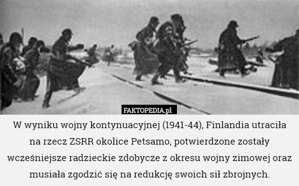 W wyniku wojny kontynuacyjnej (1941-44), Finlandia utraciła na rzecz ZSRR okolice Petsamo, potwierdzone zostały wcześniejsze radzieckie zdobycze z okresu wojny zimowej oraz musiała zgodzić się na redukcję swoich sił zbrojnych. 