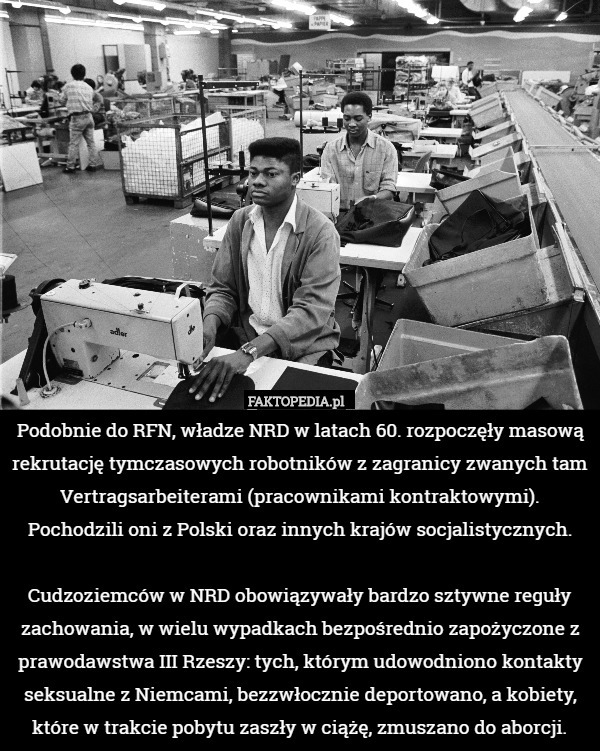 Podobnie do RFN, władze NRD w latach 60. rozpoczęły masową rekrutację tymczasowych robotników z zagranicy zwanych tam Vertragsarbeiterami (pracownikami kontraktowymi). Pochodzili oni z Polski oraz innych krajów socjalistycznych.

Cudzoziemców w NRD obowiązywały bardzo sztywne reguły zachowania, w wielu wypadkach bezpośrednio zapożyczone z prawodawstwa III Rzeszy: tych, którym udowodniono kontakty seksualne z Niemcami, bezzwłocznie deportowano, a kobiety, które w trakcie pobytu zaszły w ciążę, zmuszano do aborcji. 