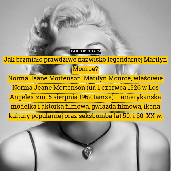 Jak brzmiało prawdziwe nazwisko legendarnej Marilyn Monroe?
Norma Jeane Mortenson. Marilyn Monroe, właściwie Norma Jeane Mortenson (ur. 1 czerwca 1926 w Los Angeles, zm. 5 sierpnia 1962 tamże) – amerykańska modelka i aktorka filmowa, gwiazda filmowa, ikona kultury popularnej oraz seksbomba lat 50. i 60. XX w. 