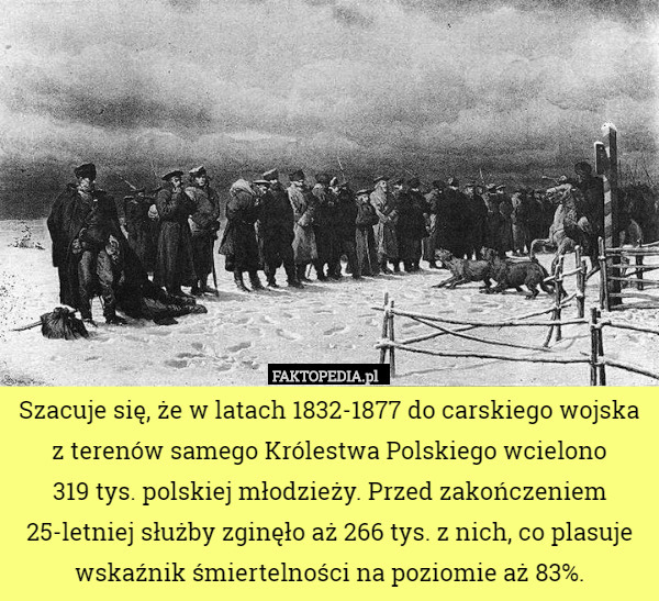 Szacuje się, że w latach 1832-1877 do carskiego wojska z terenów samego Królestwa Polskiego wcielono
 319 tys. polskiej młodzieży. Przed zakończeniem 25-letniej służby zginęło aż 266 tys. z nich, co plasuje wskaźnik śmiertelności na poziomie aż 83%. 