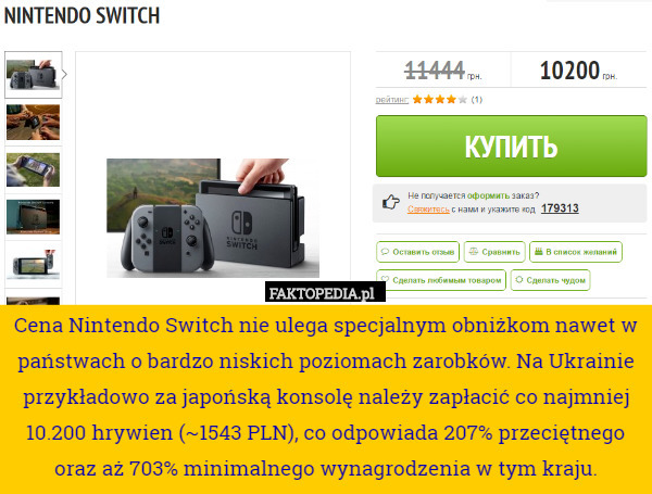 Cena Nintendo Switch nie ulega specjalnym obniżkom nawet w państwach o bardzo niskich poziomach zarobków. Na Ukrainie przykładowo za japońską konsolę należy zapłacić co najmniej 10.200 hrywien (~1543 PLN), co odpowiada 207% przeciętnego oraz aż 703% minimalnego wynagrodzenia w tym kraju. 