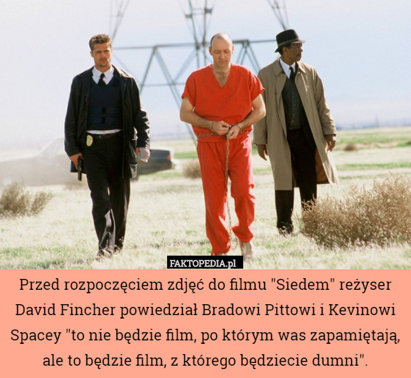 Przed rozpoczęciem zdjęć do filmu "Siedem" reżyser David Fincher powiedział Bradowi Pittowi i Kevinowi Spacey "to nie będzie film, po którym was zapamiętają, ale to będzie film, z którego będziecie dumni". 