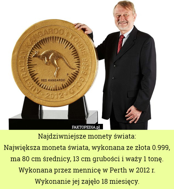 Najdziwniejsze monety świata:
Największa moneta świata, wykonana ze złota 0.999, ma 80 cm średnicy, 13 cm grubości i waży 1 tonę.
Wykonana przez mennicę w Perth w 2012 r. Wykonanie jej zajęło 18 miesięcy. 