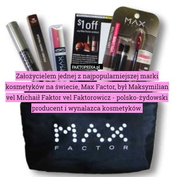 Założycielem jednej z najpopularniejszej marki kosmetyków na świecie, Max Factor, był Maksymilian vel Michaił Faktor vel Faktorowicz - polsko-żydowski producent i wynalazca kosmetyków. 