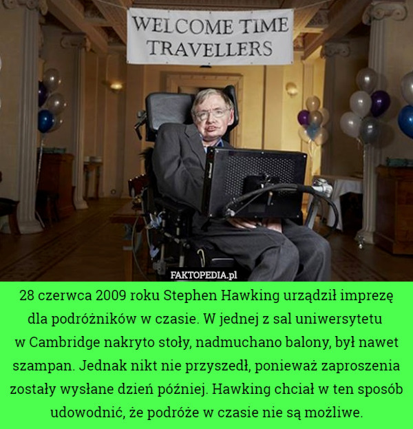 28 czerwca 2009 roku Stephen Hawking urządził imprezę dla podróżników w czasie. W jednej z sal uniwersytetu 
w Cambridge nakryto stoły, nadmuchano balony, był nawet szampan. Jednak nikt nie przyszedł, ponieważ zaproszenia zostały wysłane dzień później. Hawking chciał w ten sposób udowodnić, że podróże w czasie nie są możliwe. 