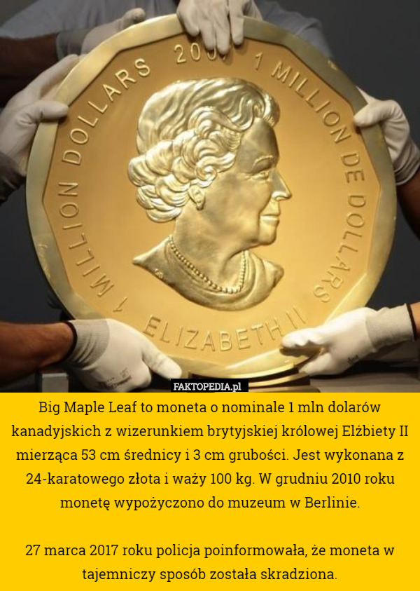 Big Maple Leaf to moneta o nominale 1 mln dolarów kanadyjskich z wizerunkiem brytyjskiej królowej Elżbiety II mierząca 53 cm średnicy i 3 cm grubości. Jest wykonana z 24-karatowego złota i waży 100 kg. W grudniu 2010 roku monetę wypożyczono do muzeum w Berlinie.

27 marca 2017 roku policja poinformowała, że moneta w tajemniczy sposób została skradziona. 
