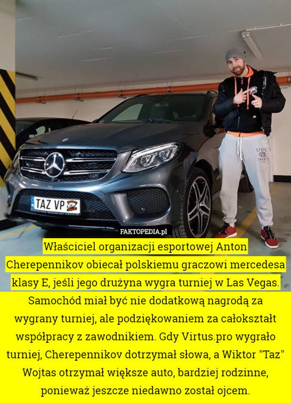 Właściciel organizacji esportowej Anton Cherepennikov obiecał polskiemu graczowi mercedesa klasy E, jeśli jego drużyna wygra turniej w Las Vegas. Samochód miał być nie dodatkową nagrodą za wygrany turniej, ale podziękowaniem za całokształt współpracy z zawodnikiem. Gdy Virtus.pro wygrało turniej, Cherepennikov dotrzymał słowa, a Wiktor "Taz" Wojtas otrzymał większe auto, bardziej rodzinne, ponieważ jeszcze niedawno został ojcem. 