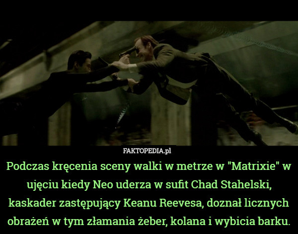Podczas kręcenia sceny walki w metrze w "Matrixie" w ujęciu kiedy Neo uderza w sufit Chad Stahelski, kaskader zastępujący Keanu Reevesa, doznał licznych obrażeń w tym złamania żeber, kolana i wybicia barku. 