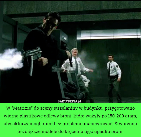 W "Matrixie" do sceny strzelaniny w budynku  przygotowano wierne plastikowe odlewy broni, które ważyły po 150-200 gram, aby aktorzy mogli nimi bez problemu manewrować. Stworzono też cięższe modele do kręcenia ujęć upadku broni. 