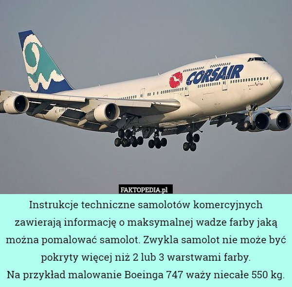 Instrukcje techniczne samolotów komercyjnych zawierają informację o maksymalnej wadze farby jaką można pomalować samolot. Zwykla samolot nie może być pokryty więcej niż 2 lub 3 warstwami farby.
Na przykład malowanie Boeinga 747 waży niecałe 550 kg. 