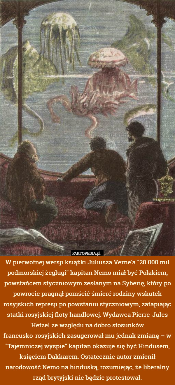 W pierwotnej wersji książki Juliusza Verne'a "20 000 mil podmorskiej żeglugi" kapitan Nemo miał być Polakiem, powstańcem styczniowym zesłanym na Syberię, który po powrocie pragnął pomścić śmierć rodziny wskutek rosyjskich represji po powstaniu styczniowym, zatapiając statki rosyjskiej floty handlowej. Wydawca Pierre-Jules Hetzel ze względu na dobro stosunków francusko-rosyjskich zasugerował mu jednak zmianę – w "Tajemniczej wyspie" kapitan okazuje się być Hindusem, księciem Dakkarem. Ostatecznie autor zmienił narodowość Nemo na hinduską, rozumiejąc, że liberalny rząd brytyjski nie będzie protestował. 