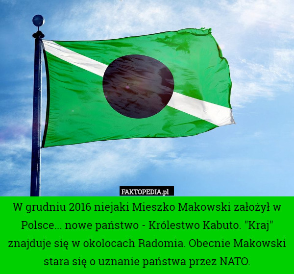 W grudniu 2016 niejaki Mieszko Makowski założył w Polsce... nowe państwo - Królestwo Kabuto. "Kraj" znajduje się w okolocach Radomia. Obecnie Makowski stara się o uznanie państwa przez NATO. 