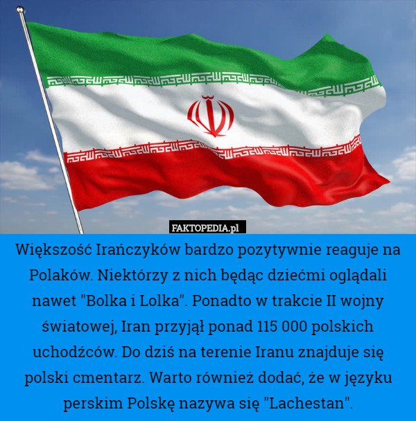 Większość Irańczyków bardzo pozytywnie reaguje na Polaków. Niektórzy z nich będąc dziećmi oglądali nawet "Bolka i Lolka". Ponadto w trakcie II wojny światowej, Iran przyjął ponad 115 000 polskich uchodźców. Do dziś na terenie Iranu znajduje się polski cmentarz. Warto również dodać, że w języku perskim Polskę nazywa się "Lachestan". 
