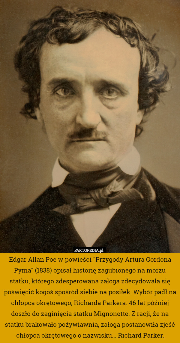 Edgar Allan Poe w powieści "Przygody Artura Gordona Pyma" (1838) opisał historię zagubionego na morzu statku, którego zdesperowana załoga zdecydowała się poświęcić kogoś spośród siebie na posiłek. Wybór padł na chłopca okrętowego, Richarda Parkera. 46 lat później doszło do zaginięcia statku Mignonette. Z racji, że na statku brakowało pożywiawnia, załoga postanowiła zjeść chłopca okrętowego o nazwisku... Richard Parker. 