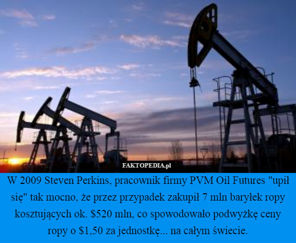 W 2009 Steven Perkins, pracownik firmy PVM Oil Futures "upił się" tak mocno, że przez przypadek zakupił 7 mln baryłek ropy kosztujących ok. $520 mln, co spowodowało podwyżkę ceny ropy o $1,50 za jednostkę... na całym świecie. 