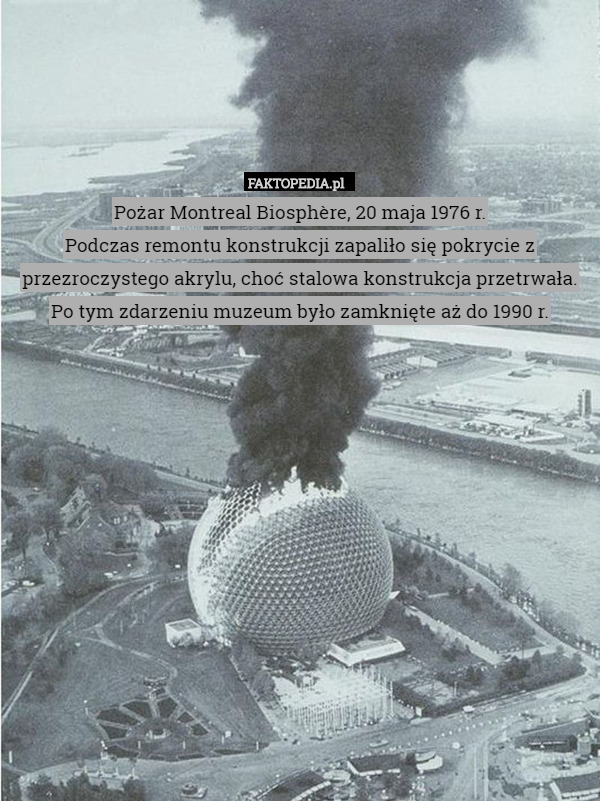 Pożar Montreal Biosphère, 20 maja 1976 r.
Podczas remontu konstrukcji zapaliło się pokrycie z przezroczystego akrylu, choć stalowa konstrukcja przetrwała. Po tym zdarzeniu muzeum było zamknięte aż do 1990 r. 