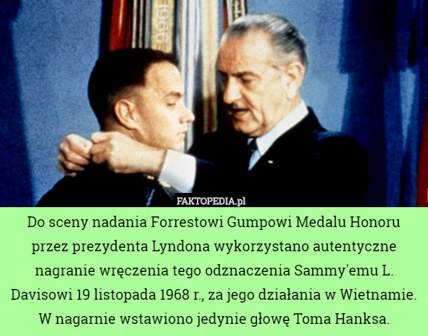 Do sceny nadania Forrestowi Gumpowi Medalu Honoru przez prezydenta Lyndona wykorzystano autentyczne nagranie wręczenia tego odznaczenia Sammy'emu L. Davisowi 19 listopada 1968 r., za jego działania w Wietnamie. W nagarnie wstawiono jedynie głowę Toma Hanksa. 