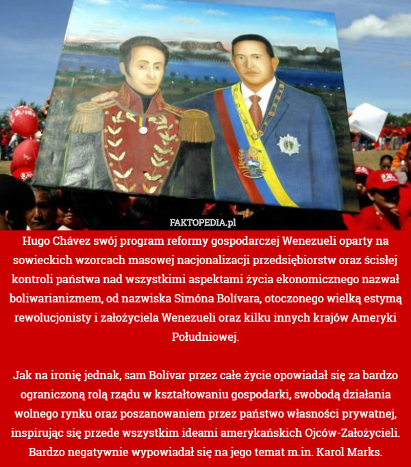 Hugo Chávez swój program reformy gospodarczej Wenezueli oparty na sowieckich wzorcach masowej nacjonalizacji przedsiębiorstw oraz ścisłej kontroli państwa nad wszystkimi aspektami życia ekonomicznego nazwał boliwarianizmem, od nazwiska Simóna Bolívara, otoczonego wielką estymą rewolucjonisty i założyciela Wenezueli oraz kilku innych krajów Ameryki Południowej.

Jak na ironię jednak, sam Bolívar przez całe życie opowiadał się za bardzo ograniczoną rolą rządu w kształtowaniu gospodarki, swobodą działania wolnego rynku oraz poszanowaniem przez państwo własności prywatnej, inspirując się przede wszystkim ideami amerykańskich Ojców-Założycieli. Bardzo negatywnie wypowiadał się na jego temat m.in. Karol Marks. 