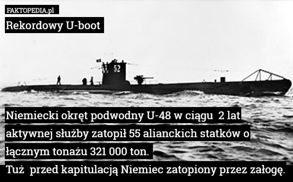 Rekordowy U-boot 




Niemiecki okręt podwodny U-48 w ciągu  2 lat aktywnej służby zatopił 55 alianckich statków o łącznym tonażu 321 000 ton. 
Tuż  przed kapitulacją Niemiec zatopiony przez załogę. 