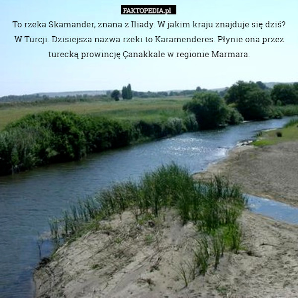To rzeka Skamander, znana z Iliady. W jakim kraju znajduje się dziś?
W Turcji. Dzisiejsza nazwa rzeki to Karamenderes. Płynie ona przez turecką prowincję Çanakkale w regionie Marmara. 