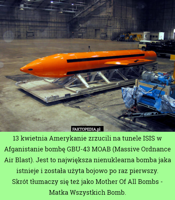 13 kwietnia Amerykanie zrzucili na tunele ISIS w Afganistanie bombę GBU-43 MOAB (Massive Ordnance Air Blast). Jest to największa nienuklearna bomba jaka istnieje i została użyta bojowo po raz pierwszy.
Skrót tłumaczy się też jako Mother Of All Bombs - Matka Wszystkich Bomb. 