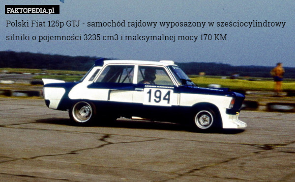 Polski Fiat 125p GTJ - samochód rajdowy wyposażony w sześciocylindrowy silniki o pojemności 3235 cm3 i maksymalnej mocy 170 KM. 