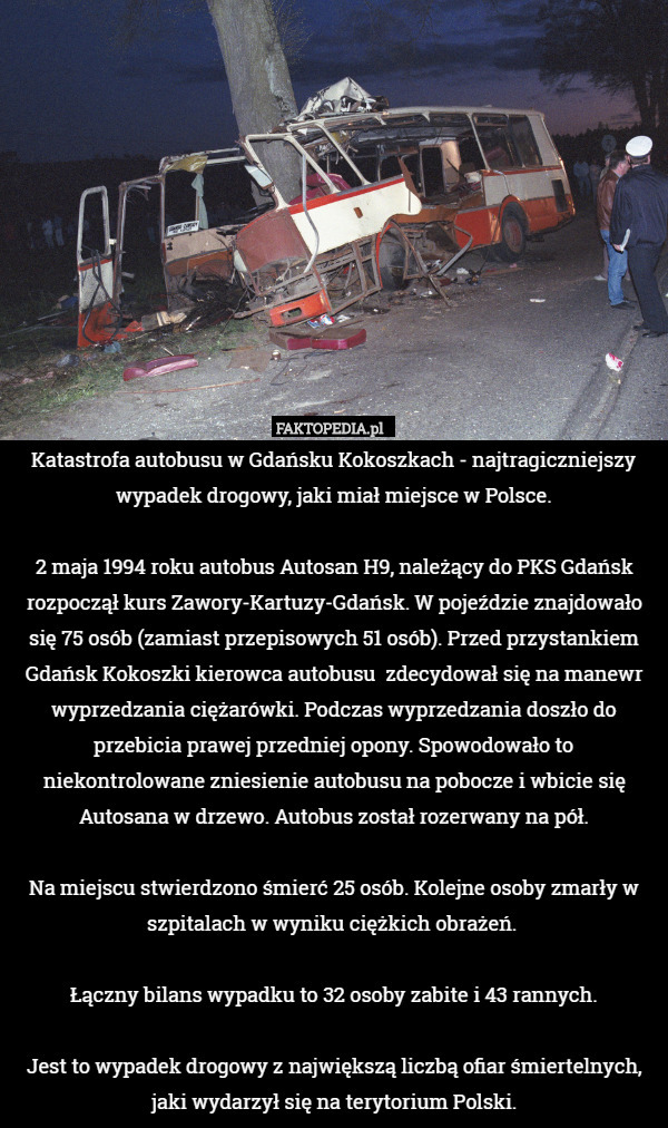 Katastrofa autobusu w Gdańsku Kokoszkach - najtragiczniejszy wypadek drogowy, jaki miał miejsce w Polsce.

2 maja 1994 roku autobus Autosan H9, należący do PKS Gdańsk rozpoczął kurs Zawory-Kartuzy-Gdańsk. W pojeździe znajdowało się 75 osób (zamiast przepisowych 51 osób). Przed przystankiem Gdańsk Kokoszki kierowca autobusu  zdecydował się na manewr wyprzedzania ciężarówki. Podczas wyprzedzania doszło do przebicia prawej przedniej opony. Spowodowało to niekontrolowane zniesienie autobusu na pobocze i wbicie się Autosana w drzewo. Autobus został rozerwany na pół.

Na miejscu stwierdzono śmierć 25 osób. Kolejne osoby zmarły w szpitalach w wyniku ciężkich obrażeń. 

Łączny bilans wypadku to 32 osoby zabite i 43 rannych.

Jest to wypadek drogowy z największą liczbą ofiar śmiertelnych, jaki wydarzył się na terytorium Polski. 
