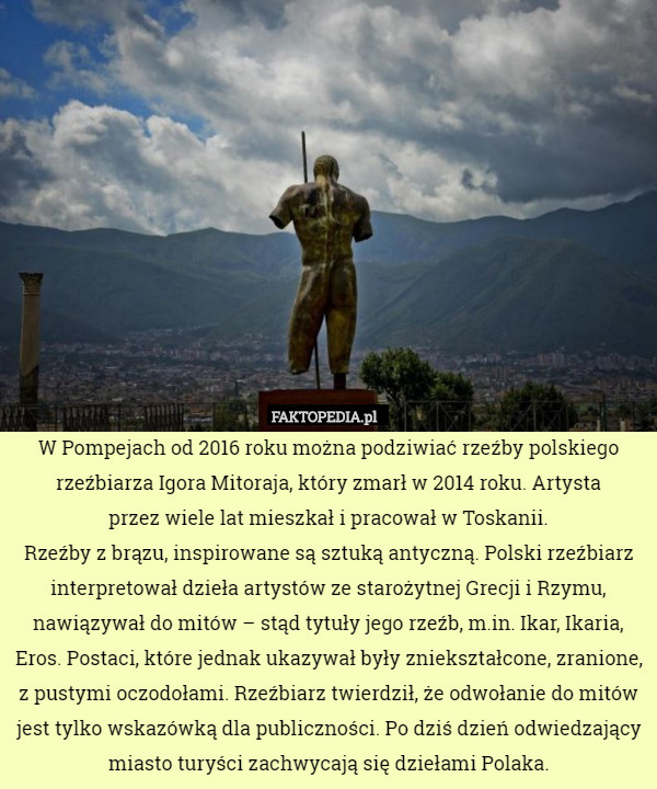 W Pompejach od 2016 roku można podziwiać rzeźby polskiego rzeźbiarza Igora Mitoraja, który zmarł w 2014 roku. Artysta
 przez wiele lat mieszkał i pracował w Toskanii.
Rzeźby z brązu, inspirowane są sztuką antyczną. Polski rzeźbiarz interpretował dzieła artystów ze starożytnej Grecji i Rzymu, nawiązywał do mitów – stąd tytuły jego rzeźb, m.in. Ikar, Ikaria, Eros. Postaci, które jednak ukazywał były zniekształcone, zranione, z pustymi oczodołami. Rzeźbiarz twierdził, że odwołanie do mitów jest tylko wskazówką dla publiczności. Po dziś dzień odwiedzający miasto turyści zachwycają się dziełami Polaka. 