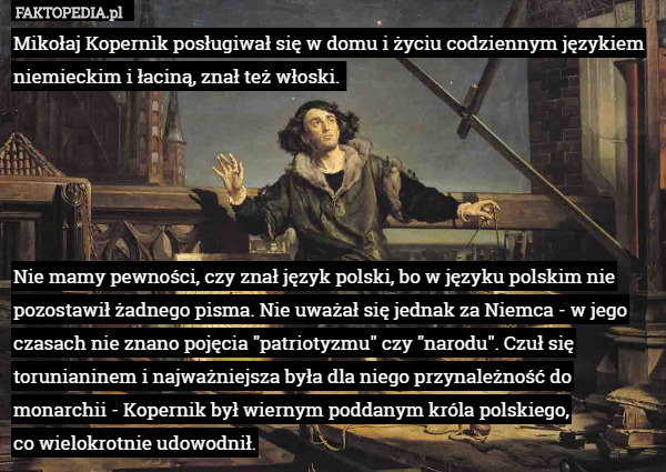 Mikołaj Kopernik posługiwał się w domu i życiu codziennym językiem niemieckim i łaciną, znał też włoski. 





Nie mamy pewności, czy znał język polski, bo w języku polskim nie pozostawił żadnego pisma. Nie uważał się jednak za Niemca - w jego czasach nie znano pojęcia "patriotyzmu" czy "narodu". Czuł się torunianinem i najważniejsza była dla niego przynależność do monarchii - Kopernik był wiernym poddanym króla polskiego,
 co wielokrotnie udowodnił. 