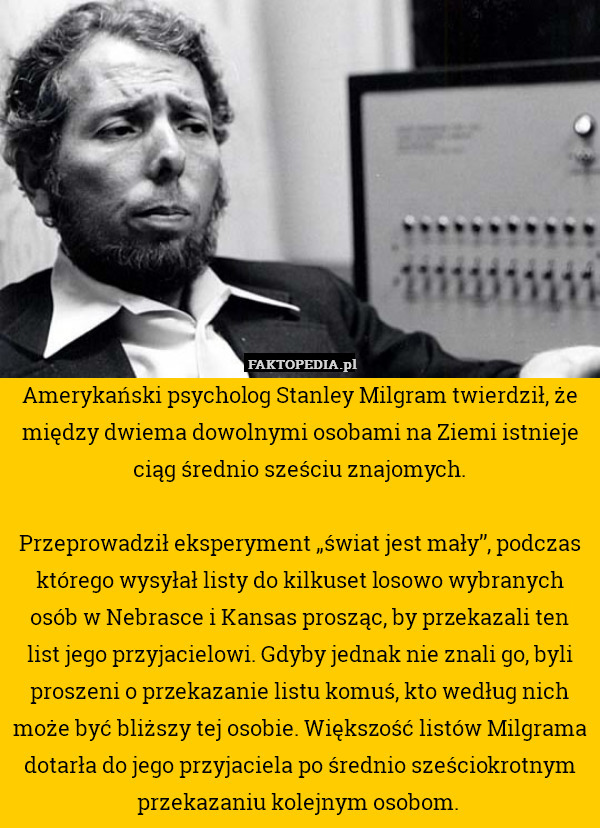 Amerykański psycholog Stanley Milgram twierdził, że między dwiema dowolnymi osobami na Ziemi istnieje ciąg średnio sześciu znajomych.

Przeprowadził eksperyment „świat jest mały”, podczas którego wysyłał listy do kilkuset losowo wybranych osób w Nebrasce i Kansas prosząc, by przekazali ten list jego przyjacielowi. Gdyby jednak nie znali go, byli proszeni o przekazanie listu komuś, kto według nich może być bliższy tej osobie. Większość listów Milgrama dotarła do jego przyjaciela po średnio sześciokrotnym przekazaniu kolejnym osobom. 